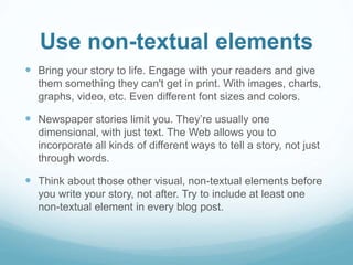 Use non-textual elements 
 Bring your story to life. Engage with your readers and give 
them something they can't get in print. With images, charts, 
graphs, video, etc. Even different font sizes and colors. 
 Newspaper stories limit you. They’re usually one 
dimensional, with just text. The Web allows you to 
incorporate all kinds of different ways to tell a story, not just 
through words. 
 Think about those other visual, non-textual elements before 
you write your story, not after. Try to include at least one 
non-textual element in every blog post. 
 