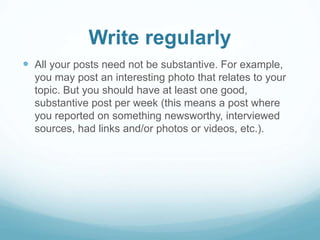 Write regularly 
 All your posts need not be substantive. For example, 
you may post an interesting photo that relates to your 
topic. But you should have at least one good, 
substantive post per week (this means a post where 
you reported on something newsworthy, interviewed 
sources, had links and/or photos or videos, etc.). 
 