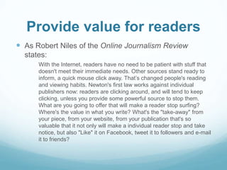 Provide value for readers 
 As Robert Niles of the Online Journalism Review 
states: 
With the Internet, readers have no need to be patient with stuff that 
doesn't meet their immediate needs. Other sources stand ready to 
inform, a quick mouse click away. That’s changed people's reading 
and viewing habits. Newton's first law works against individual 
publishers now: readers are clicking around, and will tend to keep 
clicking, unless you provide some powerful source to stop them. 
What are you going to offer that will make a reader stop surfing? 
Where's the value in what you write? What's the "take-away" from 
your piece, from your website, from your publication that's so 
valuable that it not only will make a individual reader stop and take 
notice, but also "Like" it on Facebook, tweet it to followers and e-mail 
it to friends? 
 