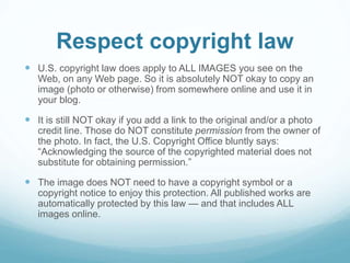 Respect copyright law 
 U.S. copyright law does apply to ALL IMAGES you see on the 
Web, on any Web page. So it is absolutely NOT okay to copy an 
image (photo or otherwise) from somewhere online and use it in 
your blog. 
 It is still NOT okay if you add a link to the original and/or a photo 
credit line. Those do NOT constitute permission from the owner of 
the photo. In fact, the U.S. Copyright Office bluntly says: 
“Acknowledging the source of the copyrighted material does not 
substitute for obtaining permission.” 
 The image does NOT need to have a copyright symbol or a 
copyright notice to enjoy this protection. All published works are 
automatically protected by this law — and that includes ALL 
images online. 
 
