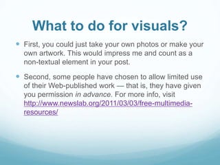 What to do for visuals? 
 First, you could just take your own photos or make your 
own artwork. This would impress me and count as a 
non-textual element in your post. 
 Second, some people have chosen to allow limited use 
of their Web-published work — that is, they have given 
you permission in advance. For more info, visit 
http://www.newslab.org/2011/03/03/free-multimedia-resources/ 
 
