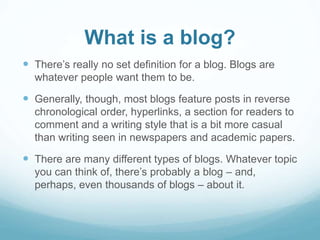 What is a blog? 
 There’s really no set definition for a blog. Blogs are 
whatever people want them to be. 
 Generally, though, most blogs feature posts in reverse 
chronological order, hyperlinks, a section for readers to 
comment and a writing style that is a bit more casual 
than writing seen in newspapers and academic papers. 
 There are many different types of blogs. Whatever topic 
you can think of, there’s probably a blog – and, 
perhaps, even thousands of blogs – about it. 
 