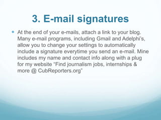 3. E-mail signatures 
 At the end of your e-mails, attach a link to your blog. 
Many e-mail programs, including Gmail and Adelphi’s, 
allow you to change your settings to automatically 
include a signature everytime you send an e-mail. Mine 
includes my name and contact info along with a plug 
for my website “Find journalism jobs, internships & 
more @ CubReporters.org” 
 