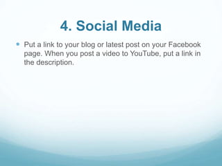 4. Social Media 
 Put a link to your blog or latest post on your Facebook 
page. When you post a video to YouTube, put a link in 
the description. 
 