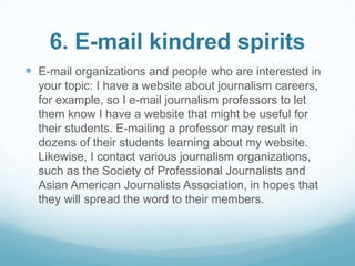 6. E-mail kindred spirits 
 E-mail organizations and people who are interested in 
your topic: I have a website about journalism careers, 
for example, so I e-mail journalism professors to let 
them know I have a website that might be useful for 
their students. E-mailing a professor may result in 
dozens of their students learning about my website. 
Likewise, I contact various journalism organizations, 
such as the Society of Professional Journalists and 
Asian American Journalists Association, in hopes that 
they will spread the word to their members. 
 