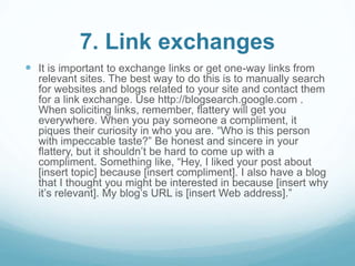 7. Link exchanges 
 It is important to exchange links or get one-way links from 
relevant sites. The best way to do this is to manually search 
for websites and blogs related to your site and contact them 
for a link exchange. Use http://blogsearch.google.com . 
When soliciting links, remember, flattery will get you 
everywhere. When you pay someone a compliment, it 
piques their curiosity in who you are. “Who is this person 
with impeccable taste?” Be honest and sincere in your 
flattery, but it shouldn’t be hard to come up with a 
compliment. Something like, “Hey, I liked your post about 
[insert topic] because [insert compliment]. I also have a blog 
that I thought you might be interested in because [insert why 
it’s relevant]. My blog’s URL is [insert Web address].” 
 