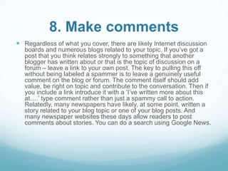 8. Make comments 
 Regardless of what you cover, there are likely Internet discussion 
boards and numerous blogs related to your topic. If you’ve got a 
post that you think relates strongly to something that another 
blogger has written about or that is the topic of discussion on a 
forum – leave a link to your own post. The key to pulling this off 
without being labeled a spammer is to leave a genuinely useful 
comment on the blog or forum. The comment itself should add 
value, be right on topic and contribute to the conversation. Then if 
you include a link introduce it with a ‘I’ve written more about this 
at….’ type comment rather than just a spammy call to action. 
Relatedly, many newspapers have likely, at some point, written a 
story related to your blog topic or one of your blog posts. And 
many newspaper websites these days allow readers to post 
comments about stories. You can do a search using Google News. 
 