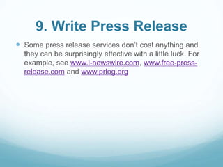 9. Write Press Release 
 Some press release services don’t cost anything and 
they can be surprisingly effective with a little luck. For 
example, see www.i-newswire.com, www.free-press-release. 
com and www.prlog.org 
 