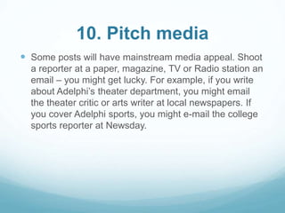 10. Pitch media 
 Some posts will have mainstream media appeal. Shoot 
a reporter at a paper, magazine, TV or Radio station an 
email – you might get lucky. For example, if you write 
about Adelphi’s theater department, you might email 
the theater critic or arts writer at local newspapers. If 
you cover Adelphi sports, you might e-mail the college 
sports reporter at Newsday. 
 