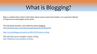 What is Blogging?
Blog is a website that contains information about various event and situation. It is a personal reflector
of experiences and thoughts of the writer.
The links below provide a clear definition about blogging:
http://weblogs.about.com/od/startingablog/p/WhatIsABlog.htm
http://www.problogger.net/archives/2005/02/05/what-is-a-blog/
This link below gives examples of types of blog:
http://blogbasics.com/examples-of-blogs/
 