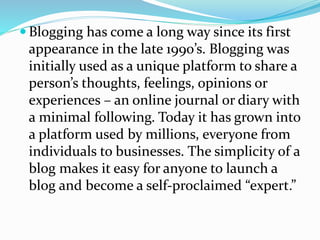  Blogging has come a long way since its first
appearance in the late 1990’s. Blogging was
initially used as a unique platform to share a
person’s thoughts, feelings, opinions or
experiences – an online journal or diary with
a minimal following. Today it has grown into
a platform used by millions, everyone from
individuals to businesses. The simplicity of a
blog makes it easy for anyone to launch a
blog and become a self-proclaimed “expert.”
 