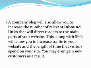  A company blog will also allow you to
increase the number of relevant inbound
links that will direct readers to the main
parts of your website. This, along with SEO,
will allow you to increase traffic to your
website and the length of time that visitors
spend on your site. You may even gain new
customers as a result.
 