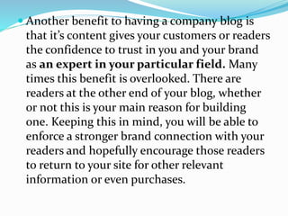  Another benefit to having a company blog is
that it’s content gives your customers or readers
the confidence to trust in you and your brand
as an expert in your particular field. Many
times this benefit is overlooked. There are
readers at the other end of your blog, whether
or not this is your main reason for building
one. Keeping this in mind, you will be able to
enforce a stronger brand connection with your
readers and hopefully encourage those readers
to return to your site for other relevant
information or even purchases.
 