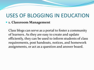 USES OF BLOGGING IN EDUCATION
 1. Classroom Management
Class blogs can serve as a portal to foster a community
of learners. As they are easy to create and update
efficiently, they can be used to inform students of class
requirements, post handouts, notices, and homework
assignments, or act as a question and answer board.
 