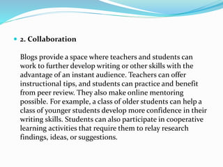  2. Collaboration
Blogs provide a space where teachers and students can
work to further develop writing or other skills with the
advantage of an instant audience. Teachers can offer
instructional tips, and students can practice and benefit
from peer review. They also make online mentoring
possible. For example, a class of older students can help a
class of younger students develop more confidence in their
writing skills. Students can also participate in cooperative
learning activities that require them to relay research
findings, ideas, or suggestions.
 