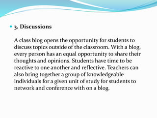  3. Discussions
A class blog opens the opportunity for students to
discuss topics outside of the classroom. With a blog,
every person has an equal opportunity to share their
thoughts and opinions. Students have time to be
reactive to one another and reflective. Teachers can
also bring together a group of knowledgeable
individuals for a given unit of study for students to
network and conference with on a blog.
 