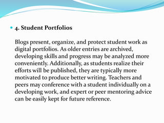  4. Student Portfolios
Blogs present, organize, and protect student work as
digital portfolios. As older entries are archived,
developing skills and progress may be analyzed more
conveniently. Additionally, as students realize their
efforts will be published, they are typically more
motivated to produce better writing. Teachers and
peers may conference with a student individually on a
developing work, and expert or peer mentoring advice
can be easily kept for future reference.
 
