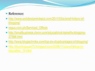  Reference:
 http://www.webdesignerdepot.com/2011/03/a-brief-history-of-
blogging/
 regus.com.ph/Serviced_Offices
 http://smallbusiness.chron.com/educational-benefits-blogging-
27588.html
 http://www.blogtechnika.com/top-six-disadvantages-of-blogging/
 http://thanhnguyen75.blogspot.com/2006/11/use-of-blogs-in-
education_14.html
 