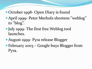  October 1998- Open Diary is found
 April 1999- Peter Merholz shortens ‘’weblog’’
to ‘’blog’’.
 July 1999- The first free Weblog tool
launches.
 August 1999- Pyra release Blogger
 February 2003 – Google buys Blogger from
Pyra.
 