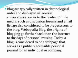  Blog are typically written in chronological
order and displayed in reverse
chronological order to the reader. Online
media, such as discussion forums and email
list are also considered to be predecessors to
the blog. Webopedia Blog, the origins of
blogging go further back than the internet
to the days of personal musing. Today, a
blog is considered to be a webpage that
serves as a publicly accessible personal
journal for an individual or company.
 