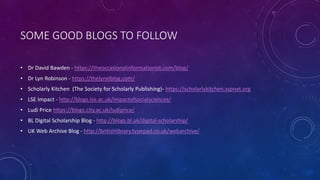 SOME GOOD BLOGS TO FOLLOW
• Dr David Bawden - https://theoccasionalinformationist.com/blog/
• Dr Lyn Robinson - https://thelynxiblog.com/
• Scholarly Kitchen (The Society for Scholarly Publishing)- https://scholarlykitchen.sspnet.org
• LSE Impact - http://blogs.lse.ac.uk/impactofsocialsciences/
• Ludi Price https://blogs.city.ac.uk/ludiprice/
• BL Digital Scholarship Blog - http://blogs.bl.uk/digital-scholarship/
• UK Web Archive Blog - http://britishlibrary.typepad.co.uk/webarchive/
 