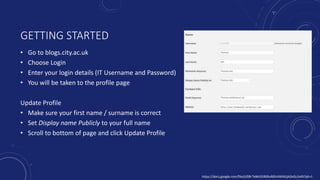 GETTING STARTED
• Go to blogs.city.ac.uk
• Choose Login
• Enter your login details (IT Username and Password)
• You will be taken to the profile page
Update Profile
• Make sure your first name / surname is correct
• Set Display name Publicly to your full name
• Scroll to bottom of page and click Update Profile
https://docs.google.com/file/d/0B-TeMc91BSRuR0lzVWJXUjA2eGc/edit?pli=1
 
