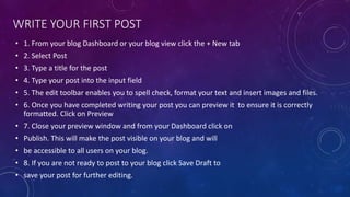 WRITE YOUR FIRST POST
• 1. From your blog Dashboard or your blog view click the + New tab
• 2. Select Post
• 3. Type a title for the post
• 4. Type your post into the input field
• 5. The edit toolbar enables you to spell check, format your text and insert images and files.
• 6. Once you have completed writing your post you can preview it to ensure it is correctly
formatted. Click on Preview
• 7. Close your preview window and from your Dashboard click on
• Publish. This will make the post visible on your blog and will
• be accessible to all users on your blog.
• 8. If you are not ready to post to your blog click Save Draft to
• save your post for further editing.
 