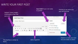 WRITE YOUR FIRST POST
Upload / insert images,
multimedia or files into
your post
Preview to see what your
post will look like
Save Draft if your not ready
to publish
The interface is similar to
Word
Publish to make your post
live and visible to othersAdd a hyperlink
 