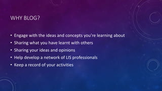 WHY BLOG?
• Engage with the ideas and concepts you’re learning about
• Sharing what you have learnt with others
• Sharing your ideas and opinions
• Help develop a network of LIS professionals
• Keep a record of your activities
 