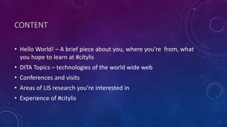 CONTENT
• Hello World! – A brief piece about you, where you’re from, what
you hope to learn at #citylis
• DITA Topics – technologies of the world wide web
• Conferences and visits
• Areas of LIS research you’re interested in
• Experience of #citylis
 
