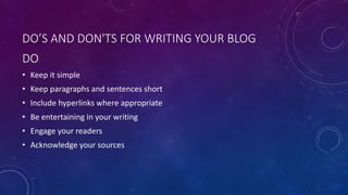 DO’S AND DON'TS FOR WRITING YOUR BLOG
DO
• Keep it simple
• Keep paragraphs and sentences short
• Include hyperlinks where appropriate
• Be entertaining in your writing
• Engage your readers
• Acknowledge your sources
 
