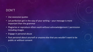 DON’T
• Use excessive quotes
• Let perfection get in the way of your writing – your message is more
important than the grammar
• Plagiarize or reproduce others work without acknowledgement / permission
including images
• Engage in personal abuse
• Post personal about yourself or anyone else that you wouldn’t want to be
public or without consent
 