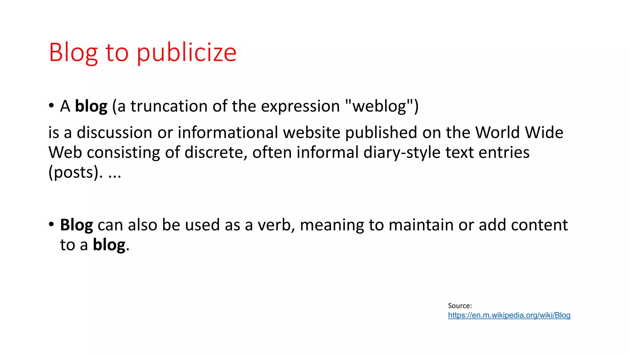 Blog to publicize
• A blog (a truncation of the expression "weblog")
is a discussion or informational website published on the World Wide
Web consisting of discrete, often informal diary-style text entries
(posts). ...
• Blog can also be used as a verb, meaning to maintain or add content
to a blog.
Source:
https://en.m.wikipedia.org/wiki/Blog
 