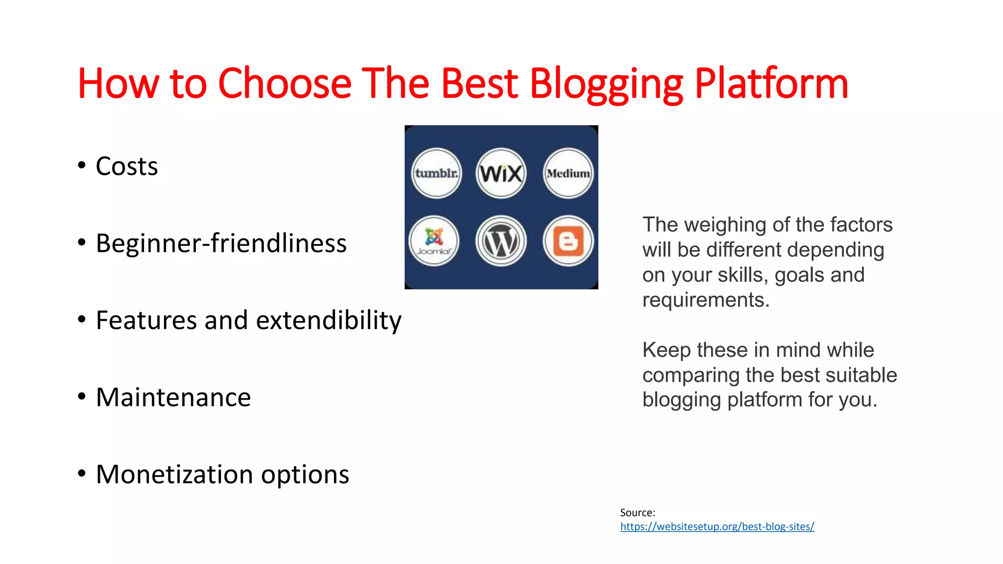 How to Choose The Best Blogging Platform
• Costs
• Beginner-friendliness
• Features and extendibility
• Maintenance
• Monetization options
The weighing of the factors
will be different depending
on your skills, goals and
requirements.
Keep these in mind while
comparing the best suitable
blogging platform for you.
Source:
https://websitesetup.org/best-blog-sites/
 