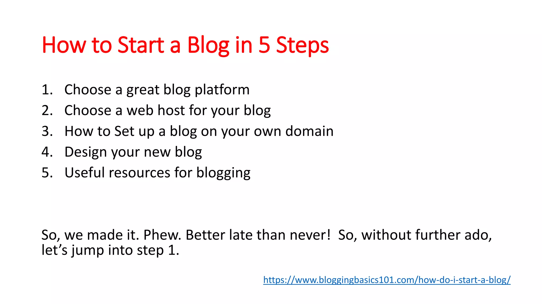 How to Start a Blog in 5 Steps
1. Choose a great blog platform
2. Choose a web host for your blog
3. How to Set up a blog on your own domain
4. Design your new blog
5. Useful resources for blogging
So, we made it. Phew. Better late than never! So, without further ado,
let’s jump into step 1.
https://www.bloggingbasics101.com/how-do-i-start-a-blog/
 