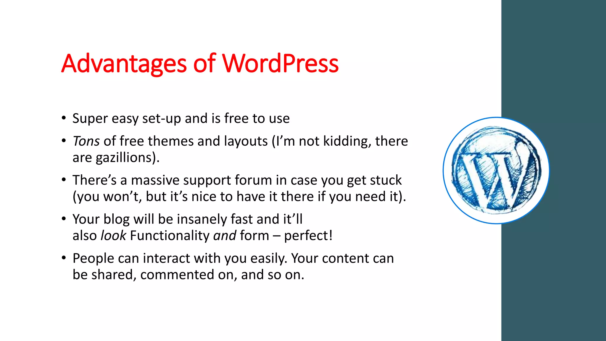 Advantages of WordPress
• Super easy set-up and is free to use
• Tons of free themes and layouts (I’m not kidding, there
are gazillions).
• There’s a massive support forum in case you get stuck
(you won’t, but it’s nice to have it there if you need it).
• Your blog will be insanely fast and it’ll
also look Functionality and form – perfect!
• People can interact with you easily. Your content can
be shared, commented on, and so on.
 