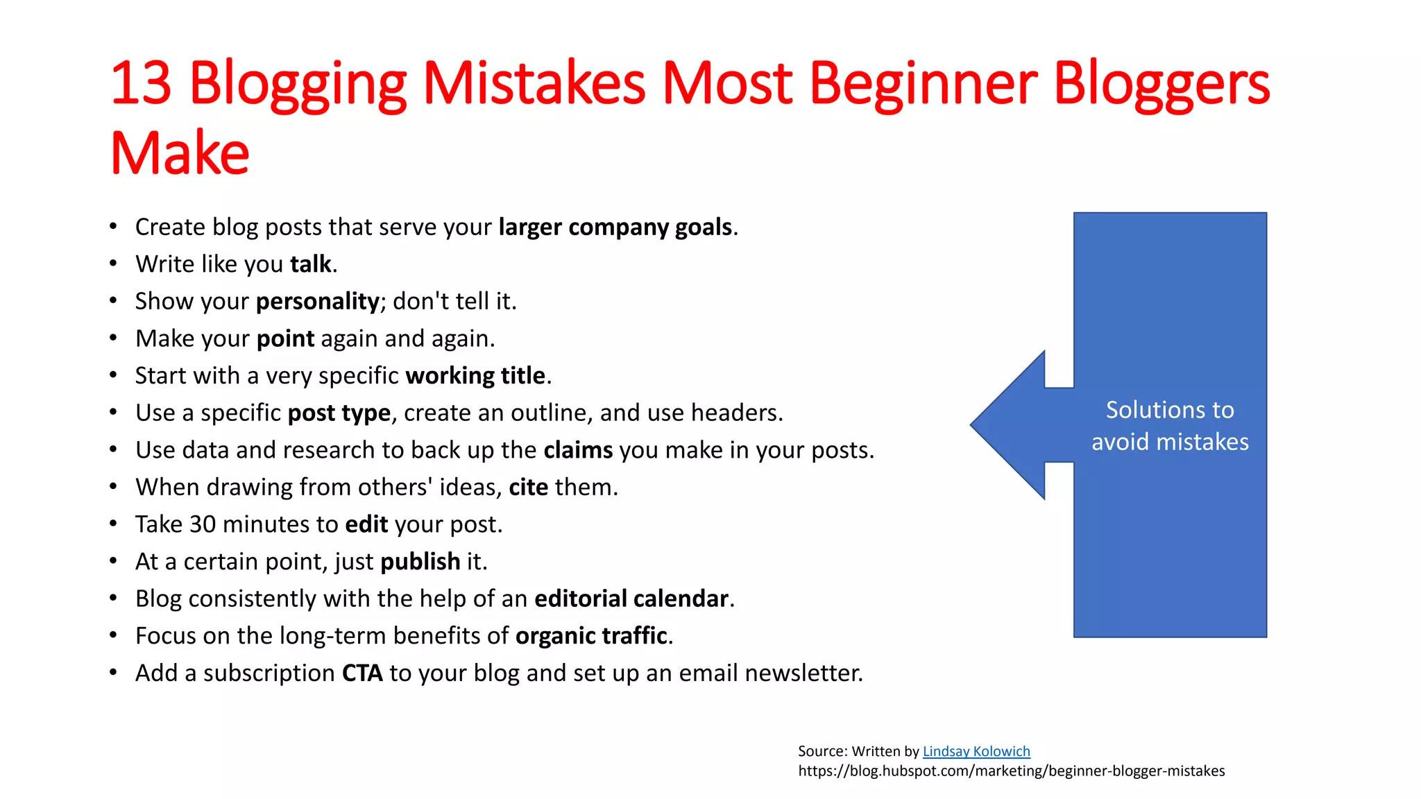 13 Blogging Mistakes Most Beginner Bloggers
Make
• Create blog posts that serve your larger company goals.
• Write like you talk.
• Show your personality; don't tell it.
• Make your point again and again.
• Start with a very specific working title.
• Use a specific post type, create an outline, and use headers.
• Use data and research to back up the claims you make in your posts.
• When drawing from others' ideas, cite them.
• Take 30 minutes to edit your post.
• At a certain point, just publish it.
• Blog consistently with the help of an editorial calendar.
• Focus on the long-term benefits of organic traffic.
• Add a subscription CTA to your blog and set up an email newsletter.
Source: Written by Lindsay Kolowich
https://blog.hubspot.com/marketing/beginner-blogger-mistakes
Solutions to
avoid mistakes
 