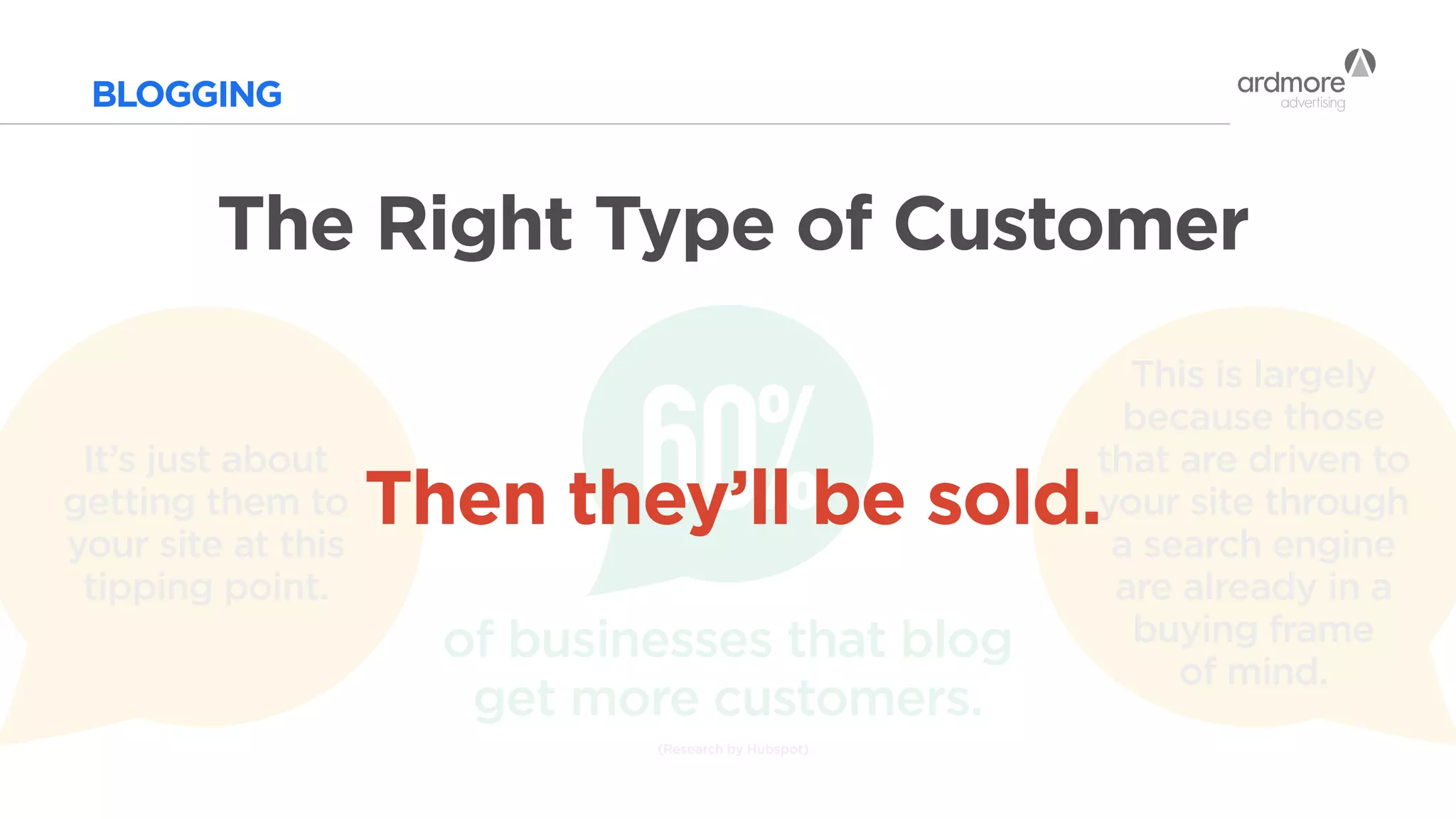 BLOGGING
The Right Type of Customer
(Research by Hubspot)
60%
of businesses that blog
get more customers.
This is largely
because those
that are driven to
your site through
a search engine
are already in a
buying frame
of mind.
It’s just about
getting them to
your site at this
tipping point.
Then they’ll be sold.
 