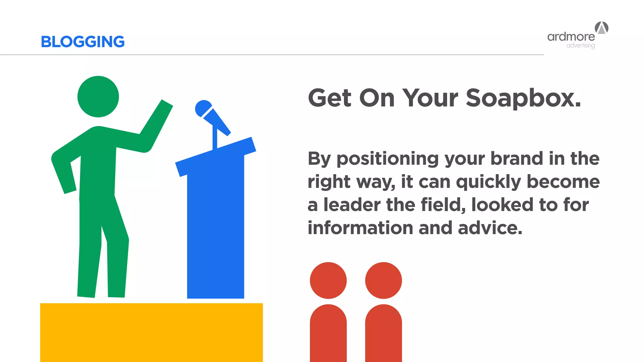 BLOGGING
Get On Your Soapbox.
By positioning your brand in the
right way, it can quickly become
a leader the field, looked to for
information and advice.
 