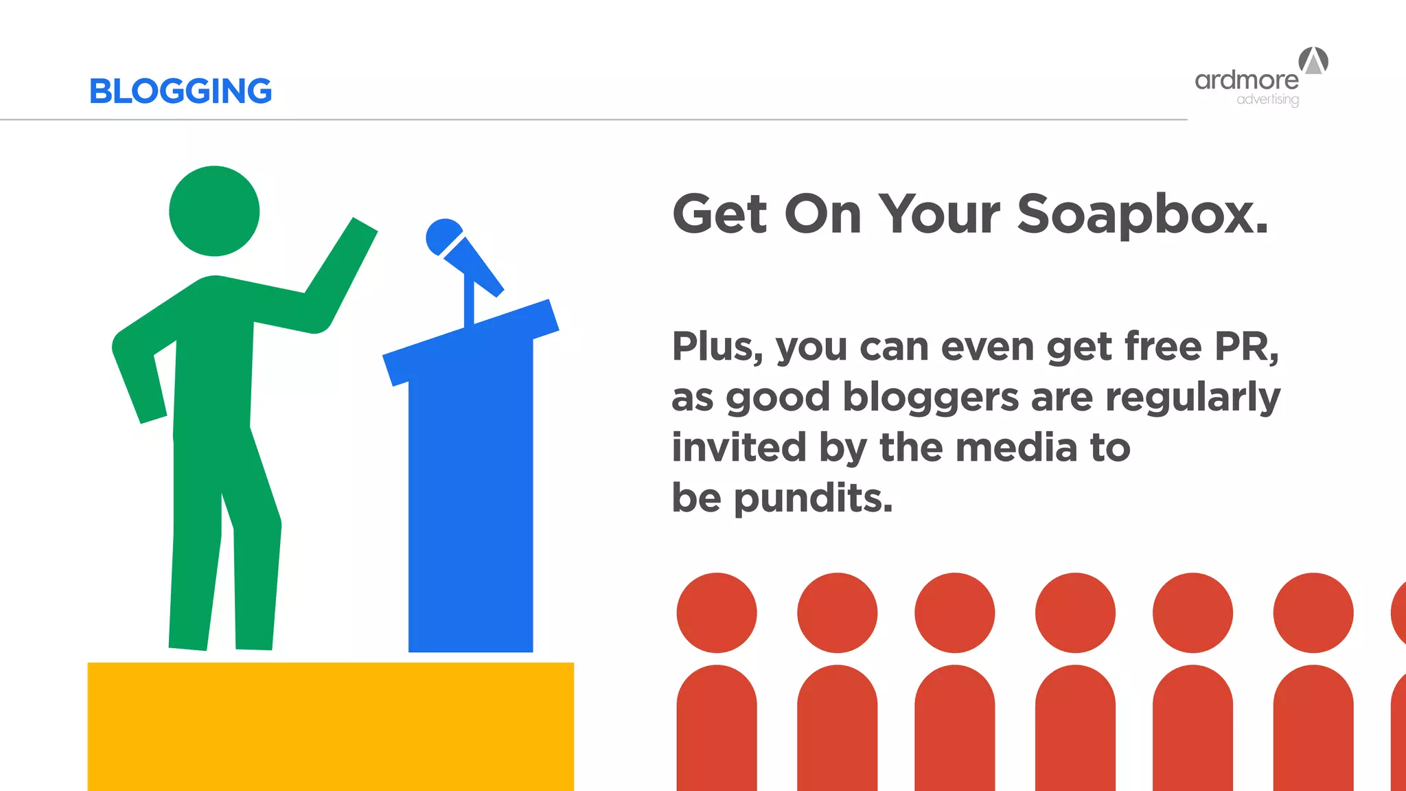 BLOGGING
Get On Your Soapbox.
Plus, you can even get free PR,
as good bloggers are regularly
invited by the media to
be pundits.
 
