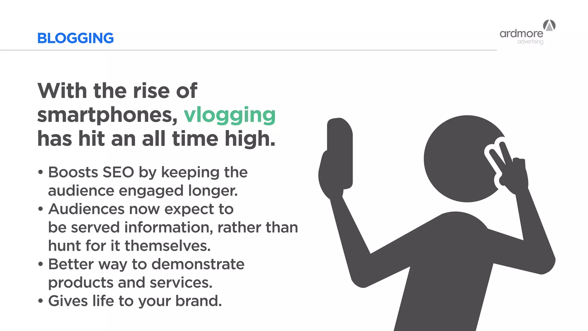 BLOGGING
With the rise of
smartphones, vlogging
has hit an all time high.
•	Boosts SEO by keeping the
	 audience engaged longer.
•	Audiences now expect to
	 be served information, rather than 	
	 hunt for it themselves.
•	Better way to demonstrate
	 products and services.
•	Gives life to your brand.
 
