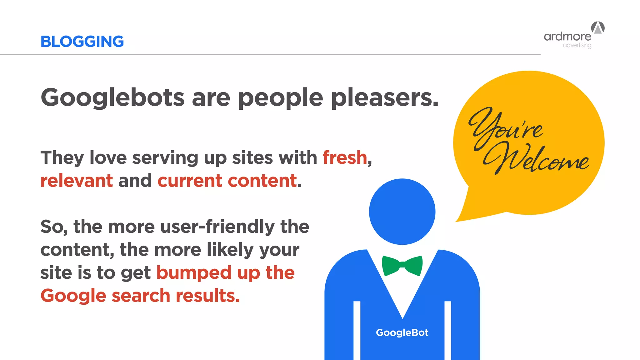 BLOGGING
Googlebots are people pleasers.
They love serving up sites with fresh,
relevant and current content.
So, the more user-friendly the
content, the more likely your
site is to get bumped up the
Google search results.
GoogleBot
You’re
Welcome
 