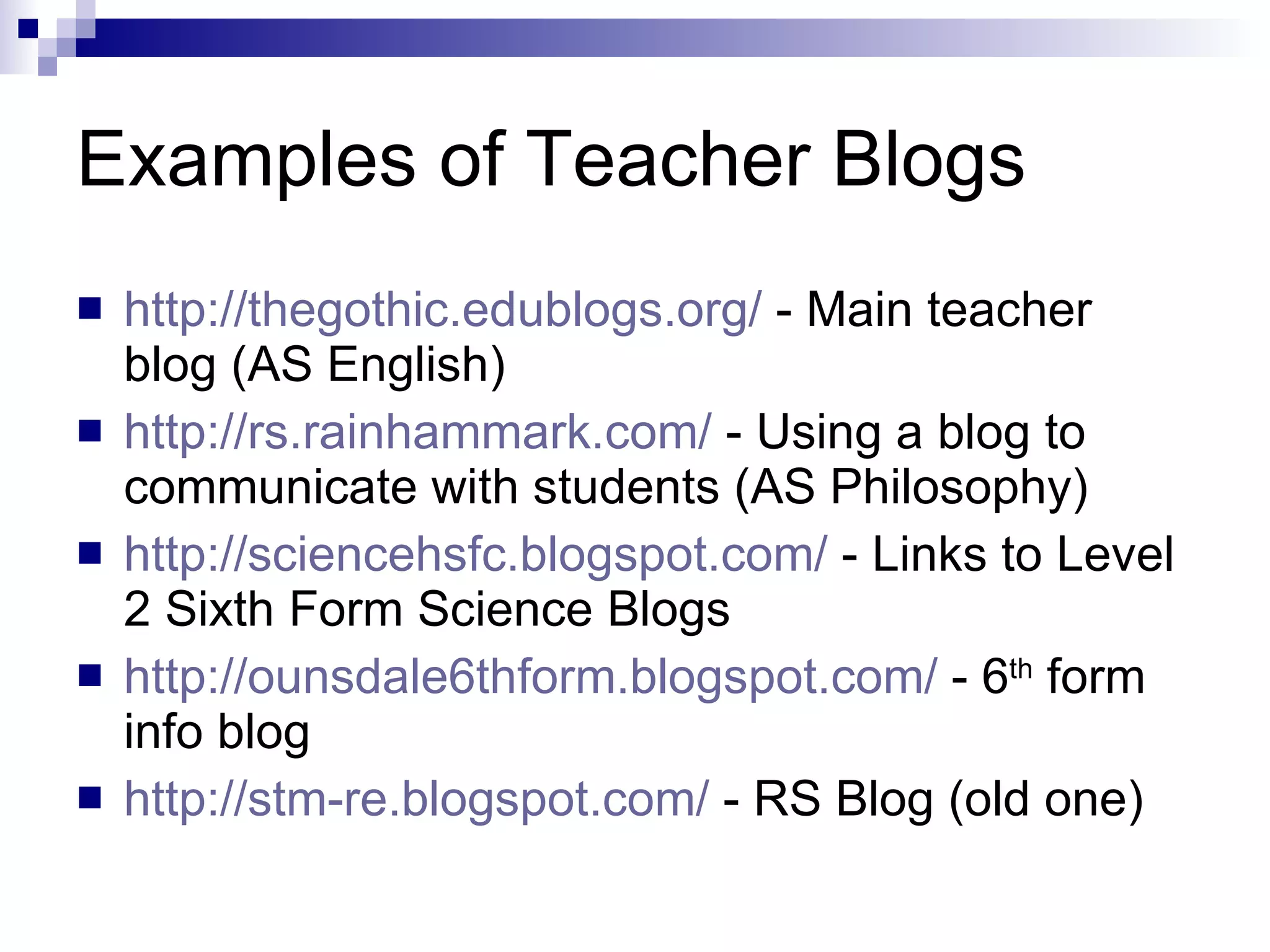 Examples of Teacher Blogs http://thegothic.edublogs.org/  - Main teacher blog (AS English) http://rs.rainhammark.com/  - Using a blog to communicate with students (AS Philosophy) http:// sciencehsfc.blogspot.com /  - Links to Level 2 Sixth Form Science Blogs http://ounsdale6thform.blogspot.com/  - 6 th  form info blog http://stm-re.blogspot.com/  - RS Blog (old one) 