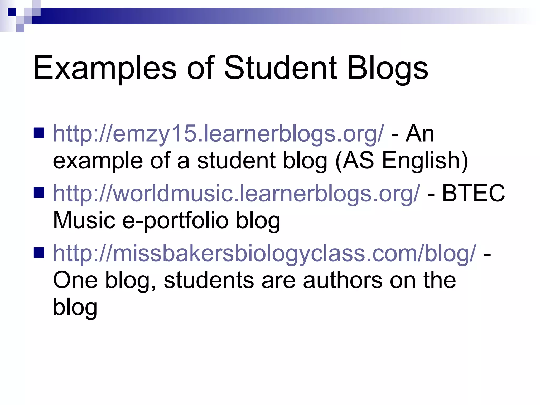 Examples of Student Blogs http://emzy15.learnerblogs.org/  - An example of a student blog (AS English) http://worldmusic.learnerblogs.org/  - BTEC Music e-portfolio blog http://missbakersbiologyclass.com/blog/  - One blog, students are authors on the blog 
