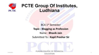 PCTE Group Of Institutes,
Ludhiana
7/24/2021
PUNJAB COLLEGE OF TECHNICAL
EDUCATION
1
BCA 1st Semester
Topic : Blogging as Profession
Name : Bhavik Jain
Submitted To : Kapil Prashar Sir
 