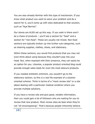 10
You are also already familiar with this type of mechanism. If you
know what product you want to solve your problem and do a
search for it, you’ll come up with sites dedicated to that solution,
such as “Açaí Berries”.
Our stores are ALSO set up this way. If you walk in there won’t
be a chaos of products – you’ll see a section for “food” and a
section for “non-food”. These are usually not mixed. Non-food
sections are typically broken up into further sub-categories, such
as cleaning supplies, clothes, shoes, and stationary.
Within these sections, you would find products that you may not
even think about using because they wouldn’t pop into your
head. But, when exposed with their presence, they can easily be
an option for you. Likewise, a popular product oriented blog could
provide enough sales leads for even the most obscure products.
If you needed antibiotic ointment, you wouldn’t go to the
stationary section; so this is a real life example of a solution
oriented scheme. Think in terms of a “mock review site” or a site
about dealing with a particular medical condition where you
provide multiple solutions.
If you have a review site and give good, reliable information,
then you could gain a lot of followers who are waiting for you to
review that new product. Most review sites do best when they’re
not “all-encompassing”. That’s because people inherently believe
 