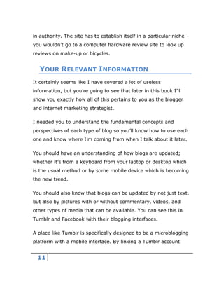 11
in authority. The site has to establish itself in a particular niche –
you wouldn’t go to a computer hardware review site to look up
reviews on make-up or bicycles.
YOUR RELEVANT INFORMATION
It certainly seems like I have covered a lot of useless
information, but you’re going to see that later in this book I’ll
show you exactly how all of this pertains to you as the blogger
and internet marketing strategist.
I needed you to understand the fundamental concepts and
perspectives of each type of blog so you’ll know how to use each
one and know where I’m coming from when I talk about it later.
You should have an understanding of how blogs are updated;
whether it’s from a keyboard from your laptop or desktop which
is the usual method or by some mobile device which is becoming
the new trend.
You should also know that blogs can be updated by not just text,
but also by pictures with or without commentary, videos, and
other types of media that can be available. You can see this in
Tumblr and Facebook with their blogging interfaces.
A place like Tumblr is specifically designed to be a microblogging
platform with a mobile interface. By linking a Tumblr account
 