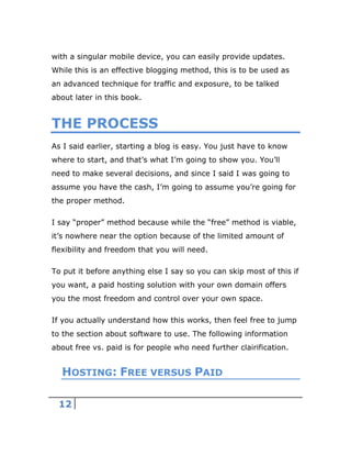 12
with a singular mobile device, you can easily provide updates.
While this is an effective blogging method, this is to be used as
an advanced technique for traffic and exposure, to be talked
about later in this book.
THE PROCESS
As I said earlier, starting a blog is easy. You just have to know
where to start, and that’s what I’m going to show you. You’ll
need to make several decisions, and since I said I was going to
assume you have the cash, I’m going to assume you’re going for
the proper method.
I say “proper” method because while the “free” method is viable,
it’s nowhere near the option because of the limited amount of
flexibility and freedom that you will need.
To put it before anything else I say so you can skip most of this if
you want, a paid hosting solution with your own domain offers
you the most freedom and control over your own space.
If you actually understand how this works, then feel free to jump
to the section about software to use. The following information
about free vs. paid is for people who need further clairification.
HOSTING: FREE VERSUS PAID
 