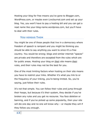 13
Hosting your blog for free means you’ve gone to Blogger.com,
WordPress.com, or maybe even LiveJournal.com and set up your
blog. Yes, you won’t have to pay a hosting bill and you can get a
neat name like your-blog-name.wordpress.com, but you’ll have
to deal with their rules.
YOU VERSUS THEM
You might be one of those people that live in a democracy where
freedom of speech is rampant and you might be thinking you
should be able to say anything you want to since it’s a free
country. You would be wrong; blogs and similar internet “spaces”
are private and therefore are excepted from the rules which are
for public areas. Hosting your blog on their site means their
rules, and their rules may not be the best for you.
One of the most limiting factors when hosting on their site means
you have to restrict your links. Whether it’s what you link to or
the frequency of your linking, you’re being limited. So, you’re
saying, just follow their rules.
It’s not that simple. You can follow their rules and jump through
their hoops, but because it’s their system, they decide if you’ve
broken any rules and you get no recourse. You face deletion or
banning, and if you’ve picked up some popularity, then your site
will die one day and no one will know why – or maybe they will if
they follow you enough.
 