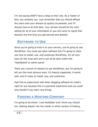 14
I’m not saying DON’T have a blog on their site. As a matter of
fact, you certainly can. Just remember that you should offload
the users onto your domain as quickly as possible, and I’ll
discuss how to do that later. Your domain should be the main
setting for all of your information or you will come to regret that
decision the first time you get banned and deleted.
SOFTWARE TO USE
Since you’re going to host it on your servers, you’re going to use
WordPress. You could use other software but I’m going to show
you how to install, use, and customize WordPress. It’s all very
easy for the most part and it can all be done within the
“Dashboard” or admin panel.
There are a bunch of reasons to use WordPress, but I’m going to
tell you the most obvious ones: it’s heavily supported, it works
well, and it’s easy to install, use, and customize.
Feel free to experiment with other blogging software for what’s
right for you because this is a personal experience and you could
only benefit if you learn new things.
FINDING A HOSTING COMPANY
I’m going to be direct: I use HostGator and I think you should
too. Getting deeper into the matter is which version of hosting
 